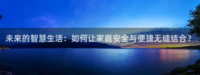 开丰娱乐官网最新消息：未来的智慧生活：如何让家庭安全与便捷无