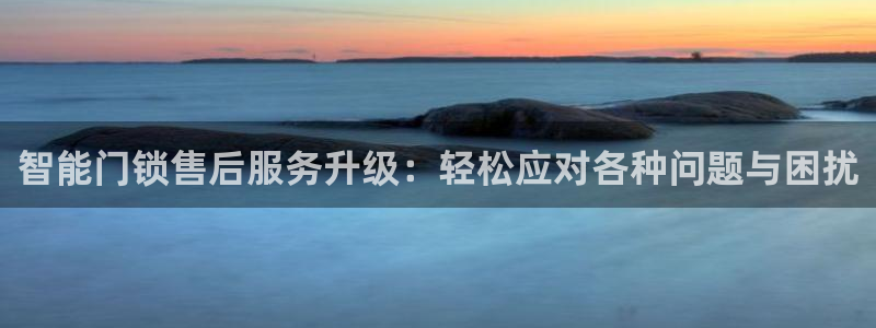 开丰娱乐怎么样：智能门锁售后服务升级：轻松应对各种问题与困扰